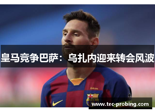 皇马竞争巴萨：乌扎内迎来转会风波